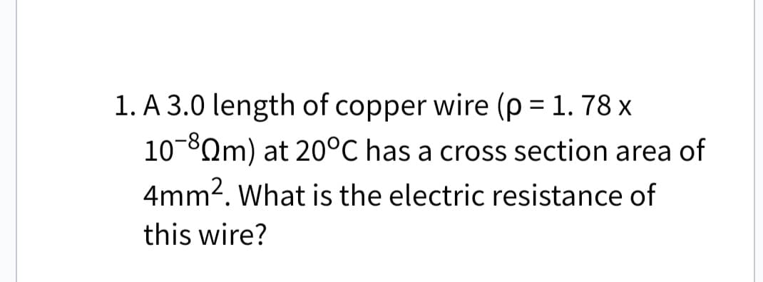 1. A 3.0 length of copper wire (p = 1.78 x
10-8Qm) at 20°C has a cross section area of
4mm². What is the electric resistance of
this wire?