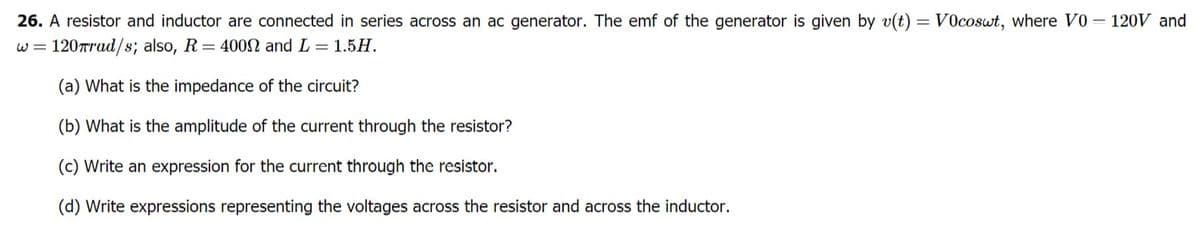 - 120V and
26. A resistor and inductor are connected in series across an ac generator. The emf of the generator is given by v(t) = V0coswt, where VO
w = 120Trud/s; also, R= 400SN and L = 1.5H.
(a) What is the impedance of the circuit?
(b) What is the amplitude of the current through the resistor?
(c) Write an expression for the current through the resistor.
(d) Write expressions representing the voltages across the resistor and across the inductor.
