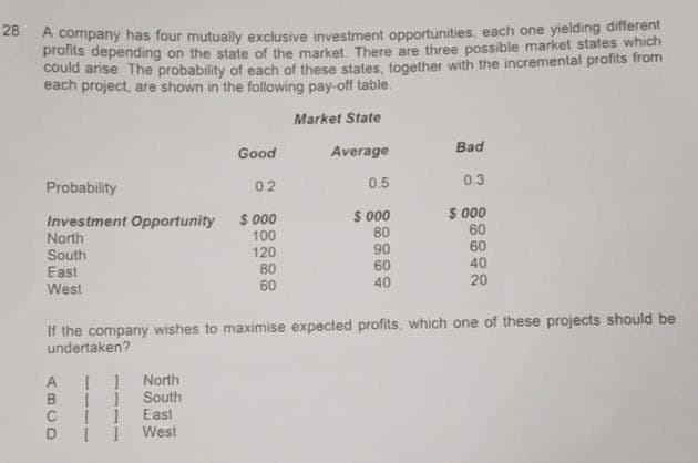 28 A company has four mutually exclusive investment opportunities, each one yielding different
profits depending on the state of the market. There are three possible market states which
could arise. The probability of each of these states, together with the incremental profits from
each project, are shown in the following pay-off table.
Market State
Good
Average
Bad
Probability
0.2
0.5
0.3
Investment Opportunity
$000
$ 000
$000
North
100
80
60
South
120
90
60
East
80
60
40
60
40
20
West
If the company wishes to maximise expected profits, which one of these projects should be
undertaken?
[ ]
North
B
1
South
C [ ]
East
West