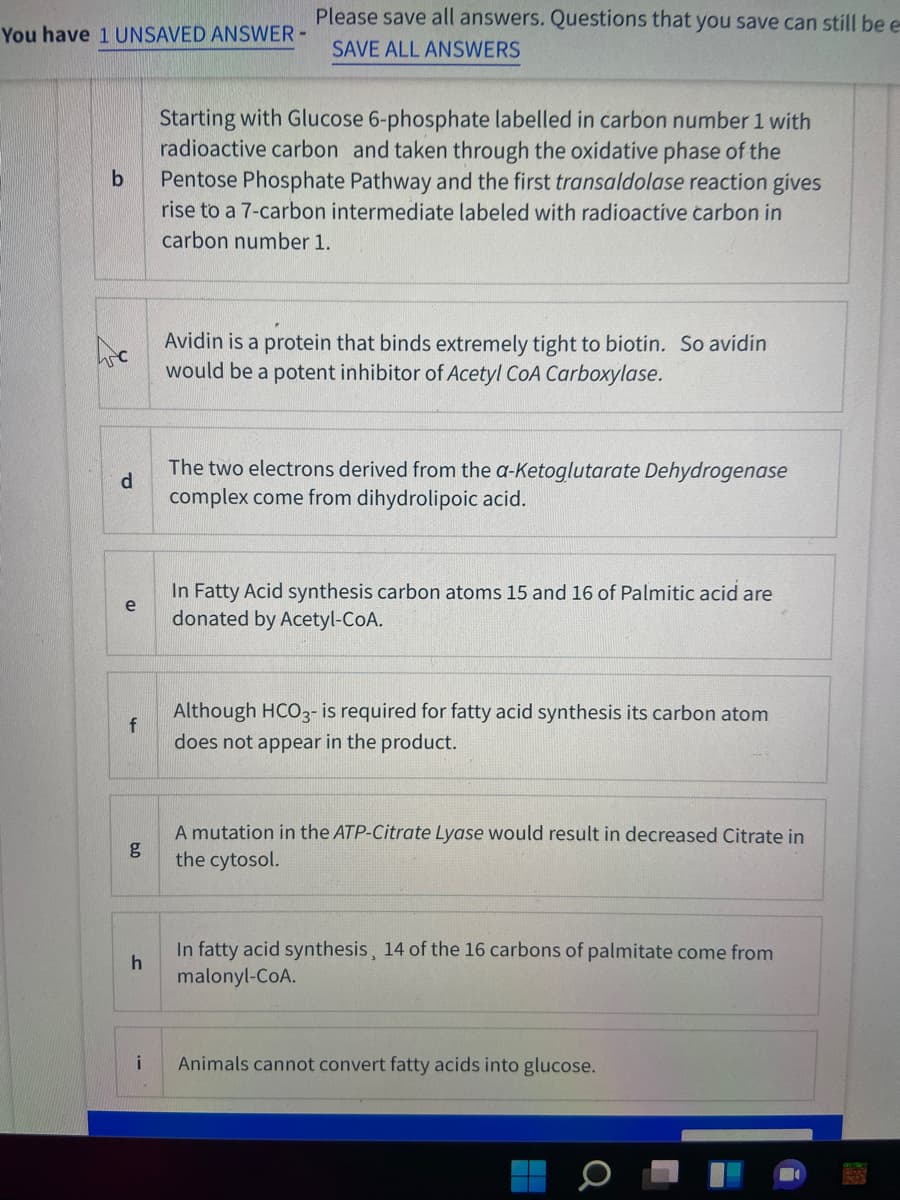 Please save all answers. Questions that you save can still be e
You have 1 UNSAVED ANSWER-
SAVE ALL ANSWERS
Starting with Glucose 6-phosphate labelled in carbon number 1 with
radioactive carbon and taken through the oxidative phase of the
Pentose Phosphate Pathway and the first transaldolase reaction gives
rise to a 7-carbon intermediate labeled with radioactive carbon in
carbon number 1.
Avidin is a protein that binds extremely tight to biotin. So avidin
would be a potent inhibitor of Acetyl CoA Carboxylase.
The two electrons derived from the a-Ketoglutarate Dehydrogenase
d
complex come from dihydrolipoic acid.
In Fatty Acid synthesis carbon atoms 15 and 16 of Palmitic acid are
e
donated by Acetyl-CoA.
Although HCO3- is required for fatty acid synthesis its carbon atom
does not appear in the product.
A mutation in the ATP-Citrate Lyase would result in decreased Citrate in
the cytosol.
In fatty acid synthesis, 14 of the 16 carbons of palmitate come from
malonyl-CoA.
i
Animals cannot convert fatty acids into glucose.
