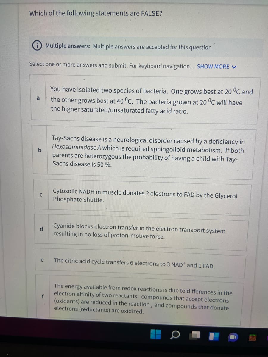 Which of the following statements are FALSE?
Multiple answers: Multiple answers are accepted for this question
Select one or more answers and submit. For keyboard navigation... SHOW MORE V
You have isolated two species of bacteria. One grows best at 20 °C and
the other grows best at 40 °C. The bacteria grown at 20 °C will have
the higher saturated/unsaturated fatty acid ratio.
a
Tay-Sachs disease is a neurological disorder caused by a deficiency in
Hexosaminidase A which is required sphingolipid metabolism. If both
parents are heterozygous the probability of having a child with Tay-
Sachs disease is 50 %.
Cytosolic NADH in muscle donates 2 electrons to FAD by the Glycerol
Phosphate Shuttle.
Cyanide blocks electron transfer in the electron transport system
d
resulting in no loss of proton-motive force.
e
The citric acid cycle transfers 6 electrons to 3 NAD* and 1 FAD.
The energy available from redox reactions is due to differences in the
electron affinity of two reactants: compounds that accept electrons
f
(oxidants) are reduced in the reaction, and compounds that donate
electrons (reductants) are oxidized.
