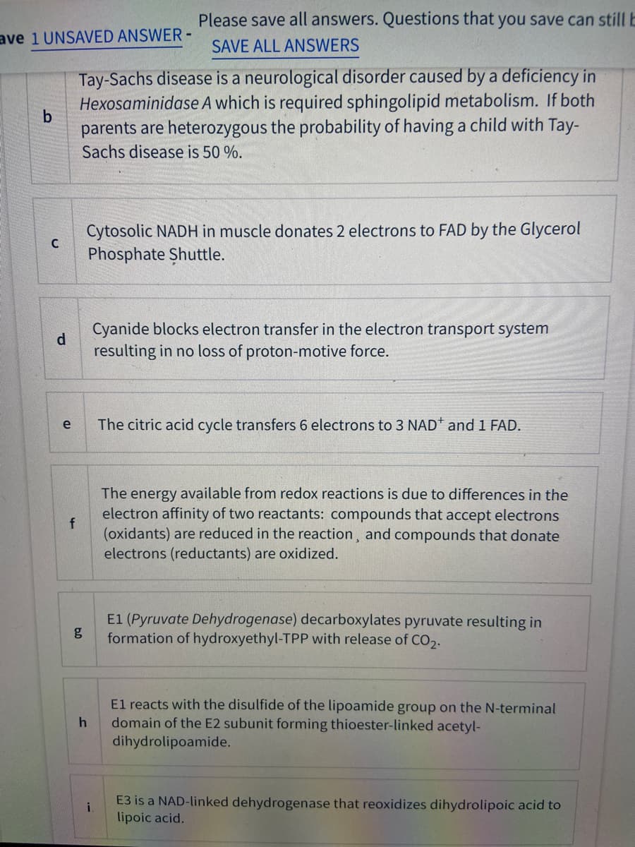 Please save all answers. Questions that you save can stillE
ave 1 UNSAVED ANSWER -
SAVE ALL ANSWERS
Tay-Sachs disease is a neurological disorder caused by a deficiency in
Hexosaminidase A which is required sphingolipid metabolism. If both
parents are heterozygous the probability of having a child with Tay-
Sachs disease is 50 %.
Cytosolic NADH in muscle donates 2 electrons to FAD by the Glycerol
Phosphate Shuttle.
Cyanide blocks electron transfer in the electron transport system
d.
resulting in no loss of proton-motive force.
The citric acid cycle transfers 6 electrons to 3 NAD* and 1 FAD.
e
The energy available from redox reactions is due to differences in the
electron affinity of two reactants: compounds that accept electrons
f
(oxidants) are reduced in the reaction, and compounds that donate
electrons (reductants) are oxidized.
E1 (Pyruvate Dehydrogenase) decarboxylates pyruvate resulting in
g
formation of hydroxyethyl-TPP with release of CO,.
El reacts with the disulfide of the lipoamide group on the N-terminal
domain of the E2 subunit forming thioester-linked acetyl-
dihydrolipoamide.
E3 is a NAD-linked dehydrogenase that reoxidizes dihydrolipoic acid to
i
lipoic acid.
