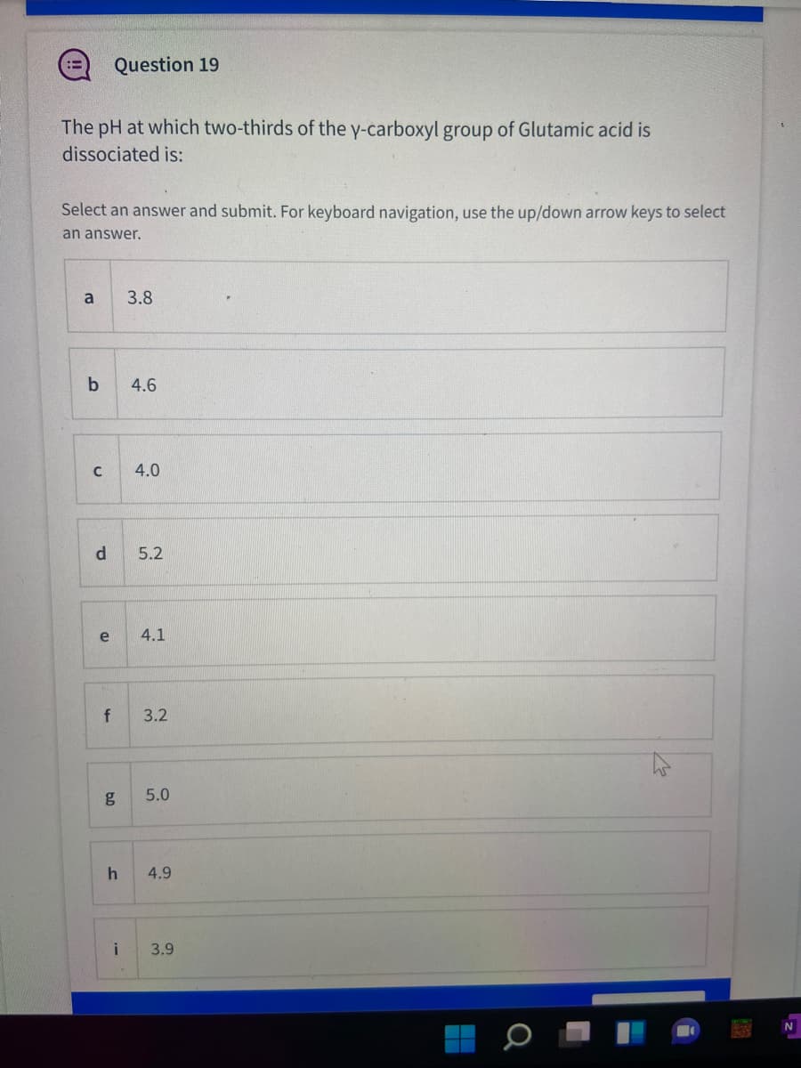 Question 19
!!
The pH at which two-thirds of the y-carboxyl group of Glutamic acid is
dissociated is:
Select an answer and submit. For keyboard navigation, use the up/down arrow keys to select
an answer,
a
3.8
4.6
4.0
5.2
e
4.1
f
3.2
g
5.0
4.9
3.9
