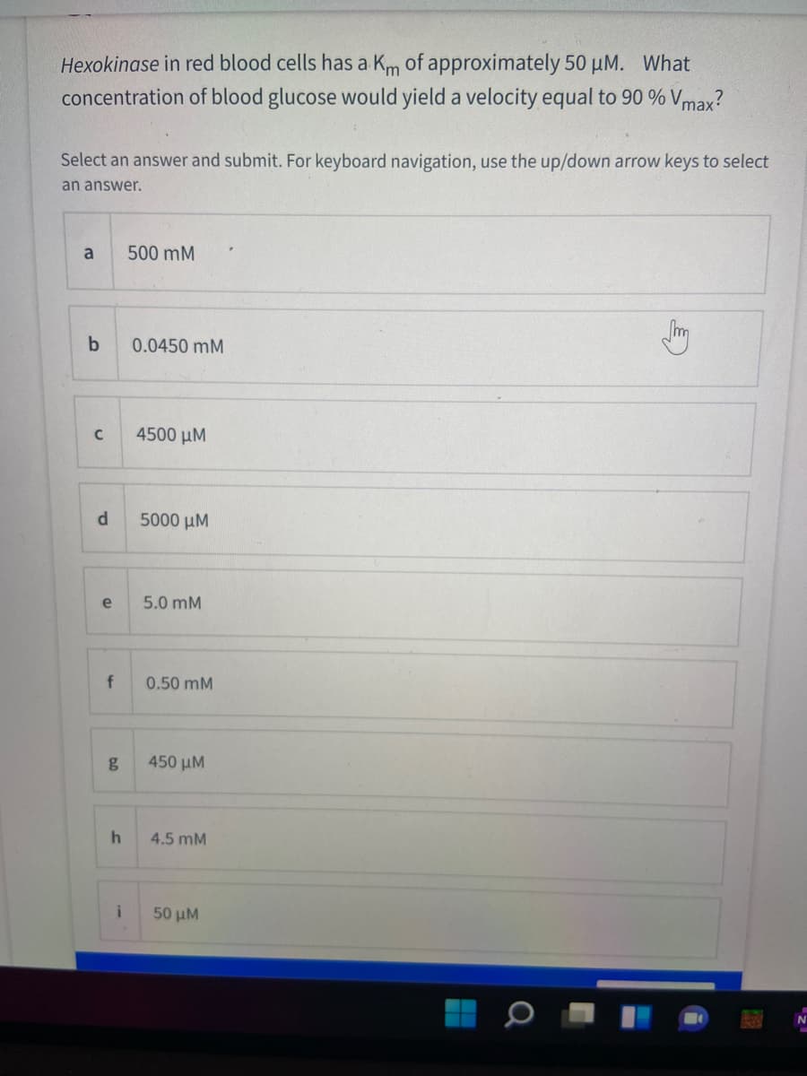 Hexokinase in red blood cells has a Km of approximately 50 µM. What
concentration of blood glucose would yield a velocity equal to 90 % Vmax?
Select an answer and submit. For keyboard navigation, use the up/down arrow keys to select
an answer.
a
500 mM
0.0450 mM
4500 μΜ
5000 µM
e
5.0 mM
0.50 mM
450 μΜ
4.5 mM
50 μΜ.
