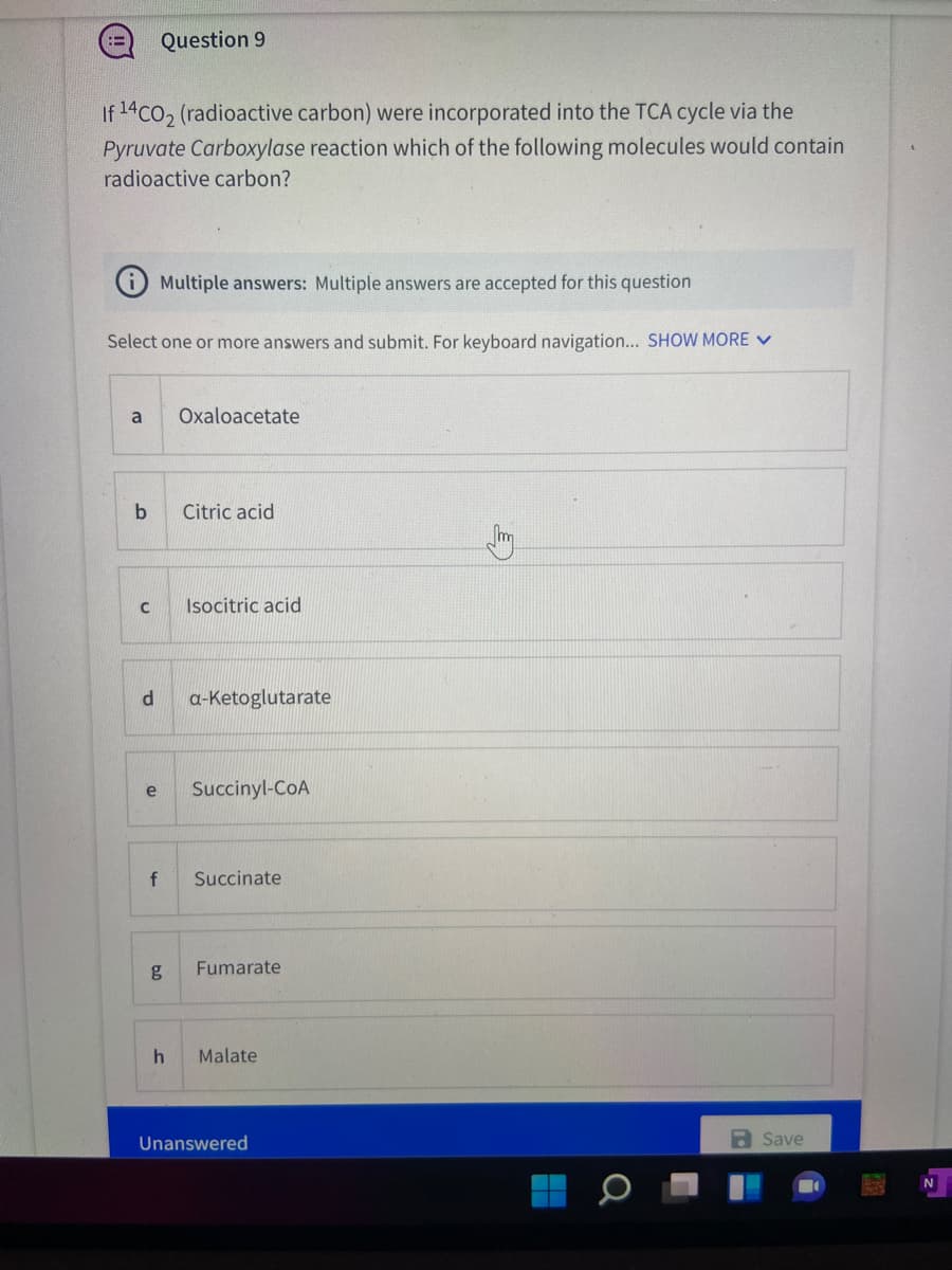 Question 9
If 14co, (radioactive carbon) were incorporated into the TCA cycle via the
Pyruvate Carboxylase reaction which of the following molecules would contain
radioactive carbon?
O Multiple answers: Multiple answers are accepted for this question
Select one or more answers and submit. For keyboard navigation... SHOW MORE V
a
Oxaloacetate
Citric acid
Isocitric acid
a-Ketoglutarate
e
Succinyl-CoA
Succinate
Fumarate
Malate
Unanswered
a Save
