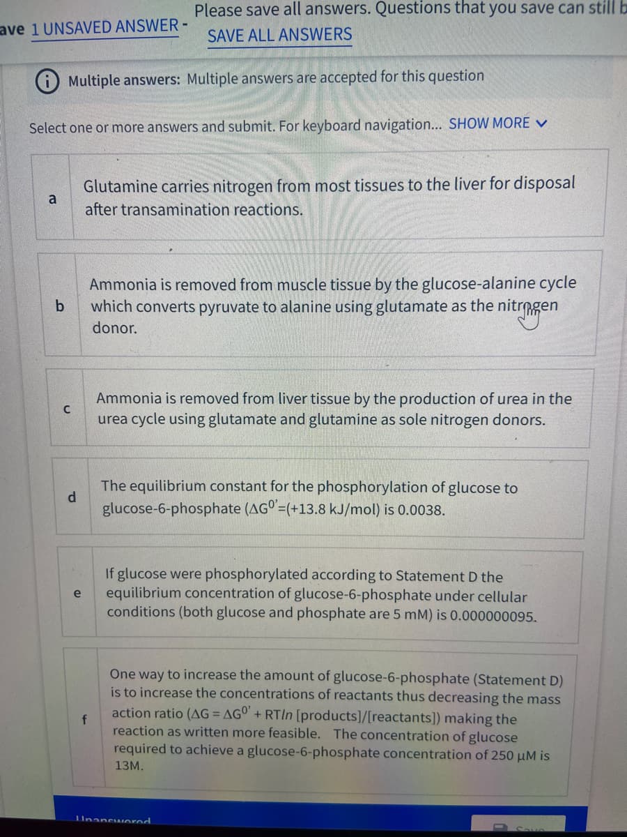 Please save all answers. Questions that you save can still b
ave 1 UNSAVED ANSWER -
SAVE ALL ANSWERS
i Multiple answers: Multiple answers are accepted for this question
Select one or more answers and submit. For keyboard navigation... SHOW MORE V
Glutamine carries nitrogen from most tissues to the liver for disposal
a
after transamination reactions.
Ammonia is removed from muscle tissue by the glucose-alanine cycle
which converts pyruvate to alanine using glutamate as the nitrmgen
b
donor.
Ammonia is removed from liver tissue by the production of urea in the
urea cycle using glutamate and glutamine as sole nitrogen donors.
The equilibrium constant for the phosphorylation of glucose to
d.
glucose-6-phosphate (AG =(+13.8 kJ/mol) is 0.0038.
If glucose were phosphorylated according to Statement D the
equilibrium concentration of glucose-6-phosphate under cellular
conditions (both glucose and phosphate are 5 mM) is 0.000000095.
e
One way to increase the amount of glucose-6-phosphate (Statement D)
is to increase the concentrations of reactants thus decreasing the mass
action ratio (AG = AGO + RTIN [products]/[reactants]) making the
f
reaction as written more feasible. The concentration of glucose
required to achieve a glucose-6-phosphate concentration of 250 µM is
13м.
IUnancworod
