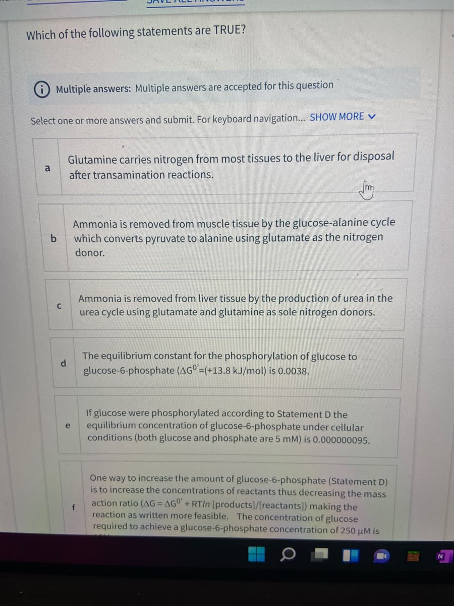 Which of the following statements are TRUE?
Multiple answers: Multiple answers are accepted for this question
Select one or more answers and submit. For keyboard navigation... SHOW MORE V
Glutamine carries nitrogen from most tissues to the liver for disposal
a
after transamination reactions.
Ammonia is removed from muscle tissue by the glucose-alanine cycle
which converts pyruvate to alanine using glutamate as the nitrogen
b
donor.
Ammonia is removed from liver tissue by the production of urea in the
urea cycle using glutamate and glutamine as sole nitrogen donors.
The equilibrium constant for the phosphorylation of glucose to
glucose-6-phosphate (AG° =(+13.8 kJ/mol) is 0.0038.
If glucose were phosphorylated according to Statement D the
equilibrium concentration of glucose-6-phosphate under cellular
conditions (both glucose and phosphate are 5 mM) is 0.000000095.
One way to increase the amount of glucose-6-phosphate (Statement D)
is to increase the concentrations of reactants thus decreasing the mass
action ratio (AG = AGO + RTIN [products]/[reactants]) making the
f.
reaction as written more feasible. The concentration of glucose
required to achieve a glucose-6-phosphate concentration of 250 µM is
