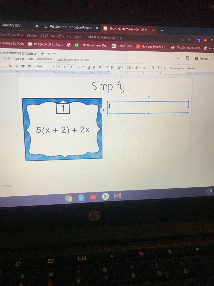 - January 29th
A Fri. Jan. 29-Distributive Proper
I Shayana Trammer - Combining
n/d/1UpoJHwFQe55e_m2SWa0XQI8bfYFMonLluykndpwbMCg/edit#slide=id.p
中
A- Books for Kids
Image result for har.
O M Golden Retriever Pu.
O Horse Facts
How Are Ponies an.
6 The Domestic Horse O 45M
J distributive property E O
Tools Add-ons Help Accessibility
Last edit was seconds ago
O Present
Arial
14
B
A
三,=, E
Format options
Animate
Simplify
5(x + 2) + 2x
ker notes
US
