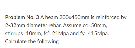 Problem No. 3 A beam 200x450mm is reinforced by
2-32mm diameter rebar. Assume cc=50mm,
stirrups=10mm, fc'=21Mpa and fy=415Mpa.
Calculate the following.
