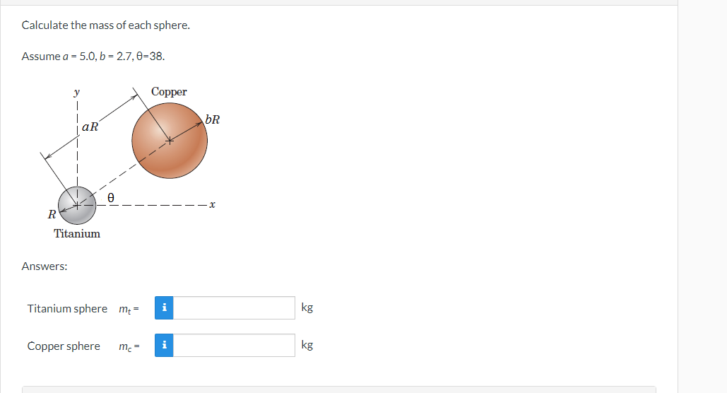 **Calculate the mass of each sphere.**

Assume \( a = 5.0 \), \( b = 2.7 \), \( \theta = 38^\circ \).

**Diagram Explanation:**

The diagram shows two spheres: a Titanium sphere and a Copper sphere. The center of the Titanium sphere is at the origin, marked as \( R \), with an angle \( \theta \) to the horizontal (x-axis).

- The Copper sphere has a radius \( bR \) and its center is at a distance of \( bR \) from the origin at an angle of \( \theta \) degrees from the x-axis.
- The Titanium sphere has a radius \( aR \) and its center is at a distance of \( aR \) from the origin along the y-axis.

**Formulas:**

To find the mass of each sphere, you typically need the volume and density. However, since densities are not provided, the problem might be simplified by their ratios or other factors given.

**Answers:**

- **Titanium sphere**  \( m_T = \) [input box] kg
- **Copper sphere**  \( m_C = \) [input box] kg