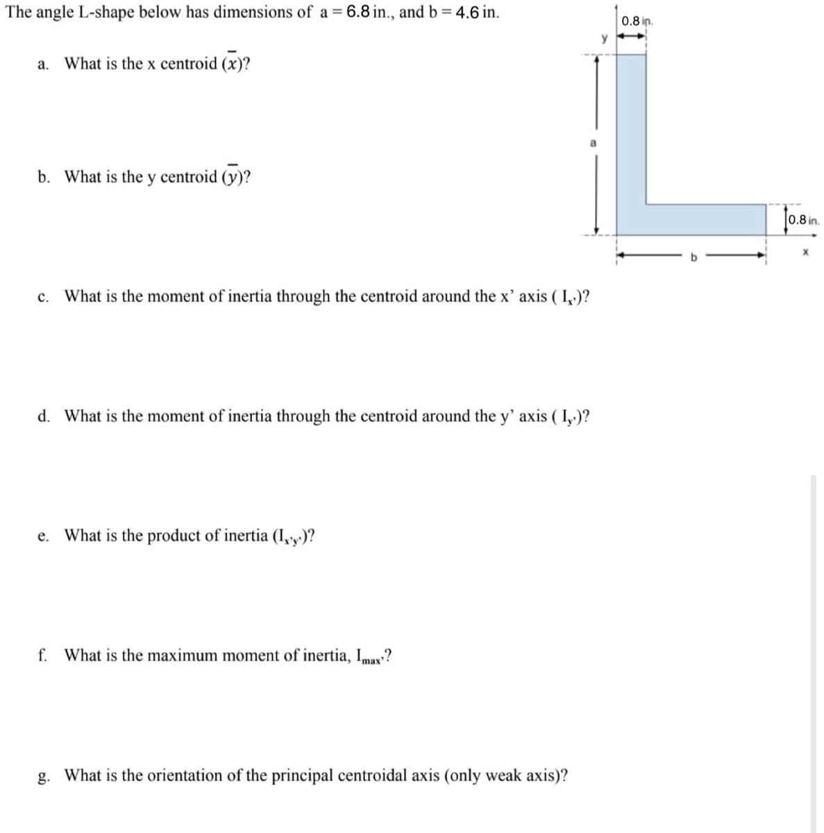 The angle L-shape below has dimensions of a = 6.8 in., and b = 4.6 in.
a. What is the x centroid (x)?
b. What is the y centroid (y)?
C.
What is the moment of inertia through the centroid around the x' axis (I.)?
d. What is the moment of inertia through the centroid around the y' axis (I)?
e.
What is the product of inertia (I,y)?
f. What is the maximum moment of inertia, Imax?
g. What is the orientation of the principal centroidal axis (only weak axis)?
0.8 in.
0.8 in.