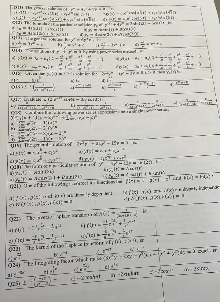 .Q11) The general solution of y" - 4y' +9y = 0, is:
a) y(t) = c₂e2t cos(5 t) + c₂e2t sin (5 t)
c)y(t) = c₂e2t cos(√5 t) + c₂e²t sin (√5 t)
b)y(t) = cet cos(√5 t) + c₂e²sin (√5t)
d) y(t) = ce cos(5 t) + c₂esin (5 t)
012) The formula of the particular solution yp of y(4) + 4y" = 3 sin(2t) - 5cos2t, is:
a) yp= Asin(t) + Bcos(t)
c) yp
Asin(2t) + Bcos(2t)
b) yp = Atsin(t) + Btcos(t)
d) yp = Atsin(2t) + Btcos (2t)]
Q13) The general solution for y' = 6y²x, is:
a) = 3x² + c
b)
= x² + c
c) == 3x² + c d) == x² + c
Q14) The solution of y" + y'= 0 by using power series method, is:
a) y(x) = ao + a₁(1)
c) y(x) = ao + a₁(x-
x²x²x²
21 31
x²x²
..)
x²
b) y(x) = ao + a₂ (1+ 21
d)y(x) = ao + a₂(x+:
Q15) Given that y₁ (t) = t¹ is solution for 2t²y" + ty' - 3y = 0,t> 0, then y₂ (t) is:
41 51
x5
x¹
314151)
x²
=+=
a) t
b) tz
Q16) L-¹ (5-3)²+25)
d) ti
c) tz
etsinst
5
=
a)
e-3t sin3t
eatsinst
b)
est sin3t
5
C)
d)
Q17) Evaluate L (2 e-2t sin4t - 0.5 cos3t):
a)
(s+2)²+16
25² +18
b) (5-2)2+16
c)
2s²+18
(5+2)2+16
25+18
(S-2)2+16
25² +18
Q18) Combine the following power series expressions into a single power series.
En 1(n+1)(x-2)n-1 + Σon(x - 2)"
a) Eno(2n + 1)(x)"
b) En-o(2n + 2)(x)"
c) Eno(2n + 2)(x - 2)"
d)
(2n + 1)(x-2)"
Q19) The general solution of 2x²y" + 3xy' - 15y = 0, is:
a) y(x) = C₁x² + ₂x³
b) y(x) = C₁x + ₂x-3
c) y(x) = ₂x² + ₂x-3
d) y(x) = x² + ₂x³
Q20) The form of a particular solution of
y"-4y' - 12y = sin(2t), is:
a) yp (t) = A sin(2t)
b) y(t) = A cos(t)
.
c) y(t) = A cos (2t) + B sin(2t)
d) y(t) = A cos(t) + B sin(t)
Q21) One of the following is correct for functions the f(x) = 1, g(x) = x³ and h(x) = ln(x):
a) f(x), g(x) and h(x) are linearly dependent
c) W (f(x), g(x), h(x)) = 0
b) f(x), g(x) and h(x) are linearly independe
d) W (f(x), g(x), h(x)) = 9
=
is:
(3s+2)(S-2)
S'
Q22) The inverse Laplace transform of H(s)
b) f(t)= e+e-
a) f(t) ==e¹+¹e²t
-3 -2
8
-2,
c) f(t) = ¹ + 1 e
e-2t
d)f (t) ==³e²¹ +²e²t
Q23) The kernel of the Laplace transform of f(t), t > 0, is:
b) e-t
c) e-st
d) e-s
a) e
Q24) The Integrating factor which make (3x2y + 2xy + y³) dx + (x² + y²)dy = 0 exact, is:
a) e-3x
b) ex
d) e 3x
b) -2sinhnt
c)-2cosnt
d) -2sinnt
Q25) L-1
-2s
S²+T²
a) -2coshnt
=
·+...)