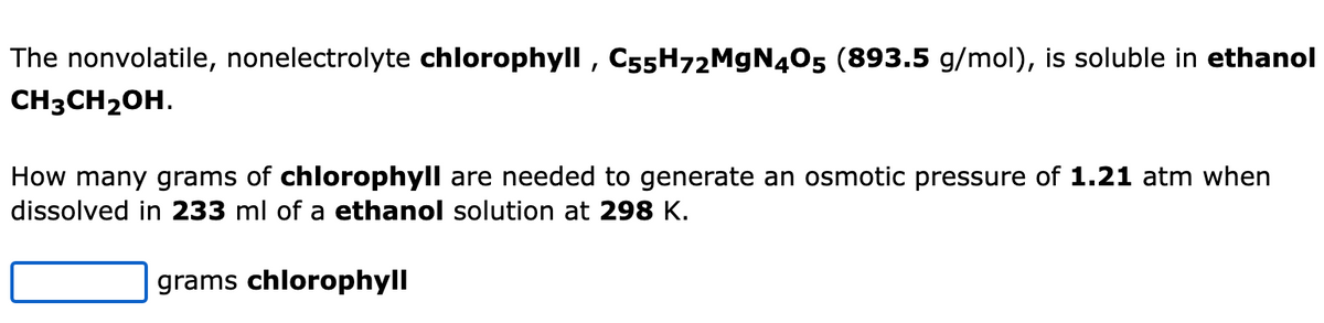 The nonvolatile, nonelectrolyte chlorophyll, C55H72M9N405 (893.5 g/mol), is soluble in ethanol
CH3CH2OH.
How many grams of chlorophyll are needed to generate an osmotic pressure of 1.21 atm when
dissolved in 233 ml of a ethanol solution at 298 K.
grams chlorophyll
