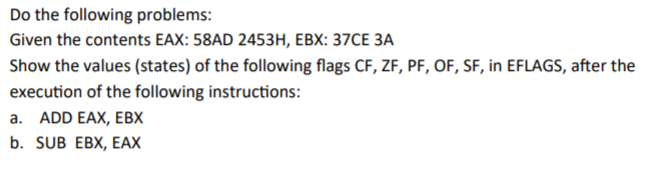 Do the following problems:
Given the contents EAX: 58AD 2453H, EBX: 37CE 3A
Show the values (states) of the following flags CF, ZF, PF, OF, SF, in EFLAGS, after the
execution of the following instructions:
a. ADD EAX, EBX
b. SUB EBX, EAX
