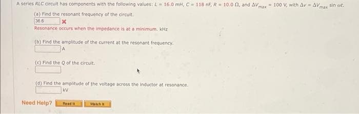 A series RLC circuit has components with the following values:L 16.0 mH, C = 118 nF, R= 10.0 0, and AVmax= 100 V, with Av AVmax sin at.
max
(a) Find the resonant frequency of the circuit.
36.6
Resonance occurs when the impedance is at a minimum. kHz
(b) Find the amplitude of the current at the resonant frequency.
(c) Find the Q of the circuit.
(d) Find the amplitude of the voltage across the inductor at resonance.
kV
Need Help?
Read I1
Watch
