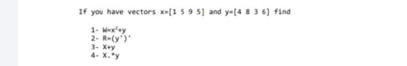 If you have vectors x=[1 59 5] and y=[4 8 3 6] find
1- W-x'+y
2- R-(y')
3- X+y
4- X.*y
