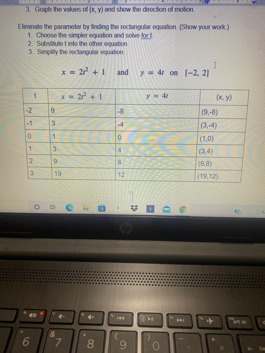 3. Graph the values of (x, y) and show the direction of motion.
Eliminate the parameter by finding the rectangular equation. (Show your work.)
1. Choose the simpler equation and solve for t.
2. Substitute t into the other equation.
3. Simplify the rectangular equation.
x = 212 + 1
I
y = 4t on [-2, 2]
and
x = 21² + 1
y = 4t
(x, y)
-2
9.
-8
(9,-8)
-1
3.
-4
(3,-4)
0.
1
0.
(1,0)
1
3
4
(3,4)
9.
(9,8)
8.
19
12
(19,12)
国
6
Cop
16
10
ins
prt sc
II
&
6
8
3,
