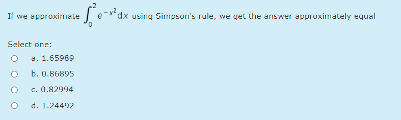 If we approximate
J e-**dx using Simpson's rule, we get the answer approximately equal
Select one:
a. 1.65989
b. 0.86895
c. 0.82994
d. 1.24492
