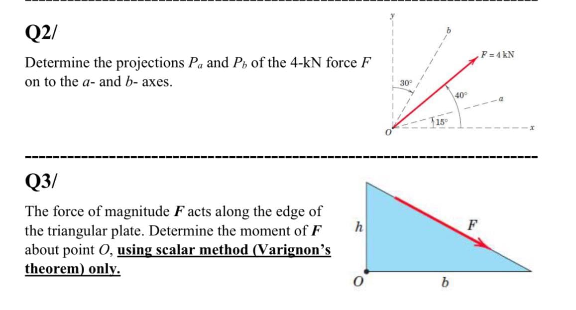 Q2/
F=4 kN
Determine the projections Pa and Ph of the 4-kN force F
on to the a- and b- axes.
30°
40°
T15°
--- -
-----
Q3/
The force of magnitude F acts along the edge of
the triangular plate. Determine the moment of F
about point O, using scalar method (Varignon's
theorem) only.
h
F
b.
