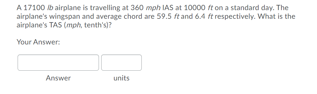 A 17100 lb airplane is travelling at 360 mph IAS at 10000 ft on a standard day. The
airplane's wingspan and average chord are 59.5 ft and 6.4 ft respectively. What is the
airplane's TAS (mph, tenth's)?
Your Answer:
Answer
units