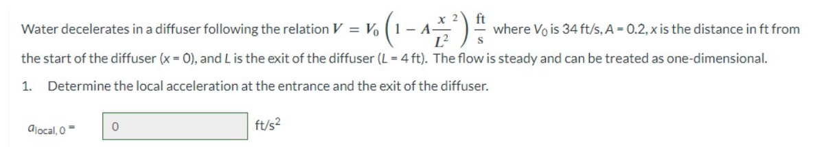 ft
vo (1 - 1 = ² ) 14/12
L² S
the start of the diffuser (x = 0), and L is the exit of the diffuser (L = 4 ft). The flow is steady and can be treated as one-dimensional.
1. Determine the local acceleration at the entrance and the exit of the diffuser.
Water decelerates in a diffuser following the relation V = Vo (1-A
alocal, 0 =
0
ft/s²
where Vo is 34 ft/s, A = 0.2, x is the distance in ft from