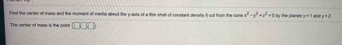 Find the center of mass and the moment of inertia about the y-axis of a thin shell of constant density & cut from the cone x² - y² +2²=0 by the planes y=1 and y=2.
The center of mass is the point (