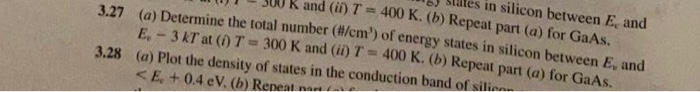 K and (ii) T=400 K. (b) Repeat part (a) for GaAs.
ales in silicon between E, and
3.27 (a) Determine the total number (#/cm') of energy states in silicon between E, and
E.-3 KT at (1) T = 300 K and (ii) T = 400 K. (b) Repeat part (a) for GaAs.
(a) Plot the density of states in the conduction band of silic
<E.+ 0.4 eV. (b) Repeat nat
3.28