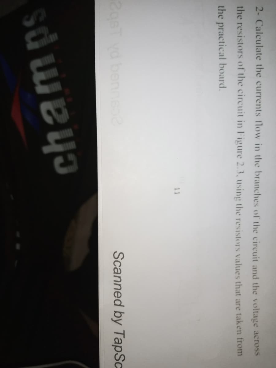 2- Calculate the currents flow in the branches of the circuit and the voltage across
the resistors of the circuit in Figure 2.3, using the resistors values that are taken from
the practical board.
11
Scanned by TapSc
2gsT vd
bennso
champs
