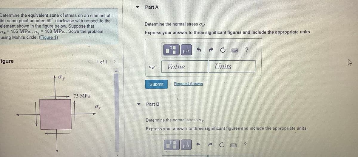 Determine the equivalent state of stress on an element at
the same point oriented 60° clockwise with respect to the
element shown in the figure below. Suppose that
0₁ = 155 MPa, oy = 100 MPa. Solve the problem
using Mohr's circle. (Figure 1)
Figure
10 y
5
K
75 MPa
1 of 1 >>
Ús
Part A
Determine the normal stress
Express your answer to three significant figures and include the appropriate units.
0 =
Submit
Part B
0
μA
Value
Request Answer
↑
Units
Determine the normal stress our
Express your answer to three significant figures and include the appropriate units.
t
?
?