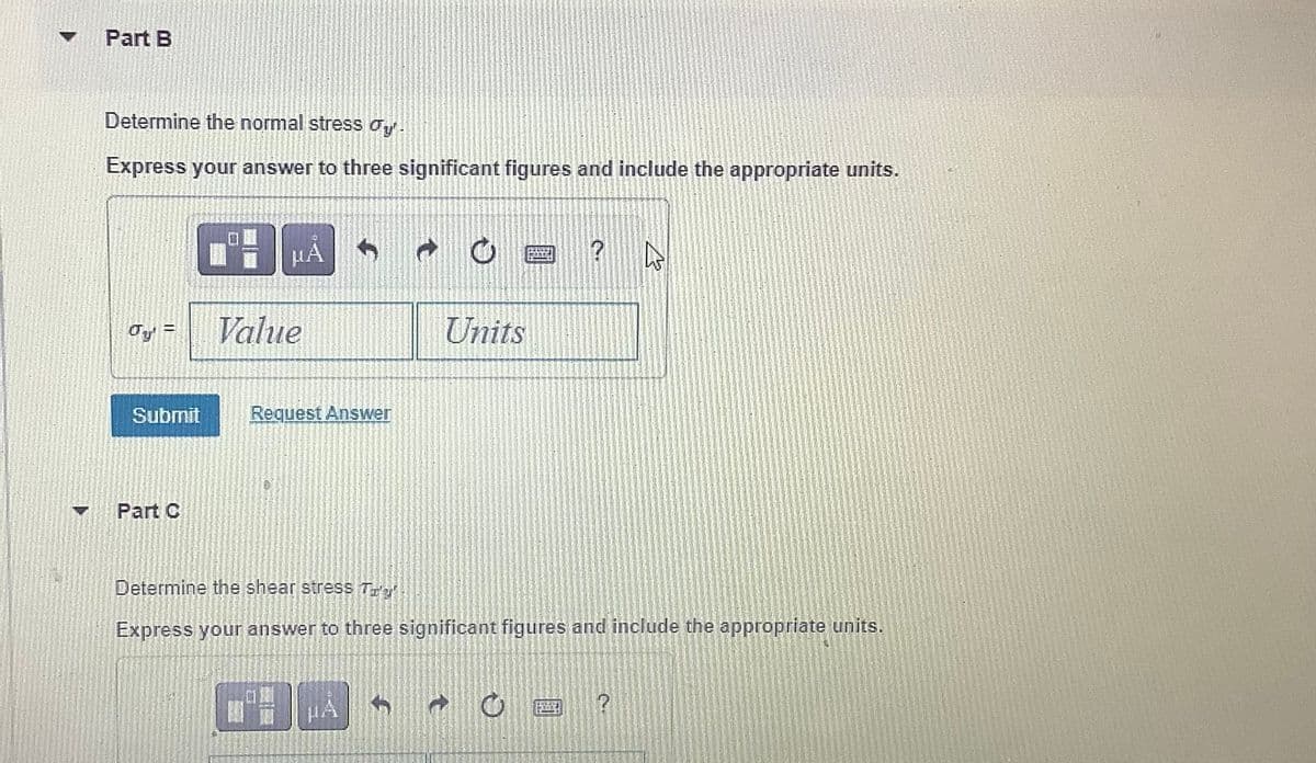 ▼
7
Part B
Determine the normal stress dy'.
Express your answer to three significant figures and include the appropriate units.
Jy' =
Submit
Part C
HA
Value
Request Answer
Units
ILIJ
?
4
Determine the shear stress To'g':
Express your answer to three significant figures and include the appropriate units.
2