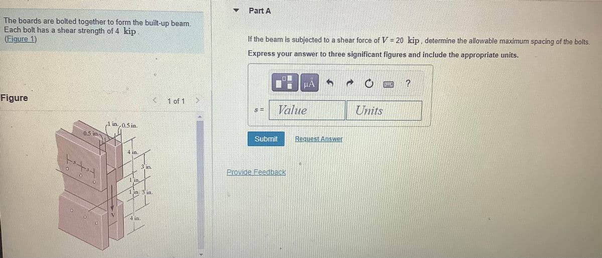 The boards are bolted together to form the built-up beam.
Each bolt has a shear strength of 4 kip
(Figure 1)
Figure
0.5 in
+
1 in 0.5 in.
4 in.
1 in.
3 in.
in. 3 in.
1 of 1
V
Part A
If the beam is subjected to a shear force of V = 20 kip, determine the allowable maximum spacing of the bolts.
Express your answer to three significant figures and include the appropriate units.
S=
Value
Submit
μA 5
Provide Feedback
Request Answer
a
C
Units
?