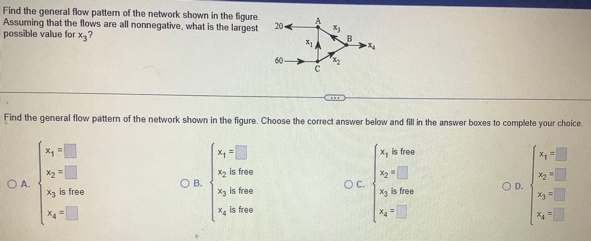 Find the general flow pattern of the network shown in the figure.
Assuming that the flows are all nonnegative, what is the largest
possible value for x3?
OA.
Find the general flow pattern of the network shown in the figure. Choose the correct answer below and fill in the answer boxes to complete your choice.
TEA
X2 =
X3 is free
X4 =
OB.
20-
X₁ =
X1
is free
X3 is free
X4 is free
60-
OC.
X1
is free
X3 is free
X₁ =
X2 =
X3 =
X4
11