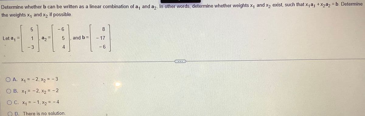 Determine whether b can be written as a linear combination of a, and a. In other words, determine whether weights X₁ and x2 exist, such that x₁a₁ + x2a2 = b. Determine
the weights X₁ and x2 if possible.
Let a₁ =
5
1
- 3
a₂ =
- 6
5
4
O A. x₁ = -2, x₂ = - 3
O B. x₁ = -2, x₂ = -2
OC.
x₁-1, x₂ = - 4
D.
There is no solution.
→
and b =
8
- 17
- 6
...