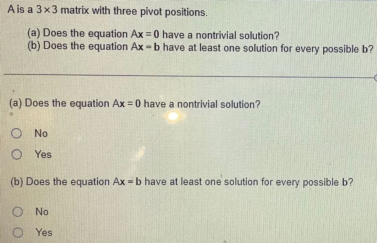 A is a 3x3 matrix with three pivot positions.
(a) Does the equation Ax = 0 have a nontrivial solution?
(b) Does the equation Ax=b have at least one solution for every possible b?
(a) Does the equation Ax = 0 have a nontrivial solution?
O No
Ⓒ Yes
(b) Does the equation Ax = b have at least one solution for every possible b?
No
Yes