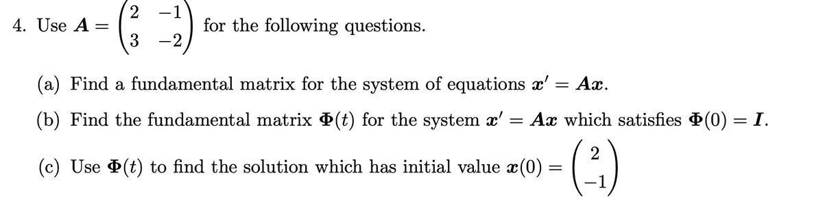 4. Use A
=
2
(3²
-1
-2
for the following questions.
(a) Find a fundamental matrix for the system of equations a' = Ax.
(b) Find the fundamental matrix Þ(t) for the system x' = Ax which satisfies Þ(0) = I.
- (²)
(c) Use Þ(t) to find the solution which has initial value x(0)
=