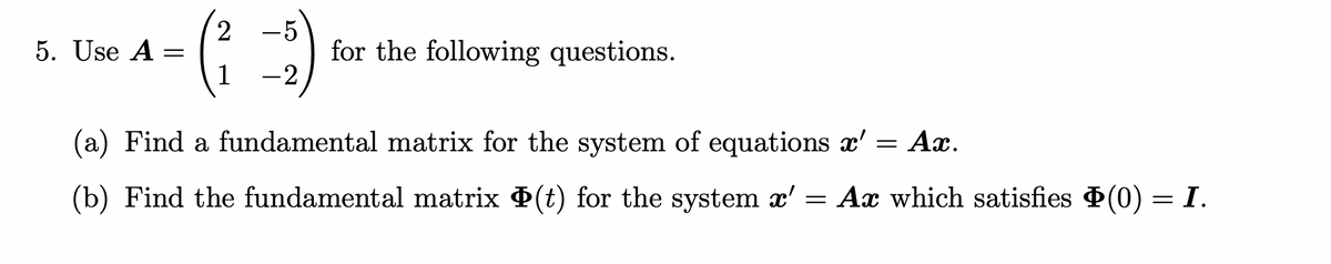 5. Use A
=
2 5
(²-₂)
1
for the following questions.
(a) Find a fundamental matrix for the system of equations x' = Ax.
(b) Find the fundamental matrix Þ(t) for the system x' = Ax which satisfies (0) = I.