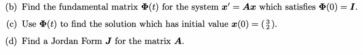 Ax which satisfies (0) = I.
(b) Find the fundamental matrix (t) for the system x'
=
(c) Use (t) to find the solution which has initial value x(0) = (2).
(d) Find a Jordan Form J for the matrix A.