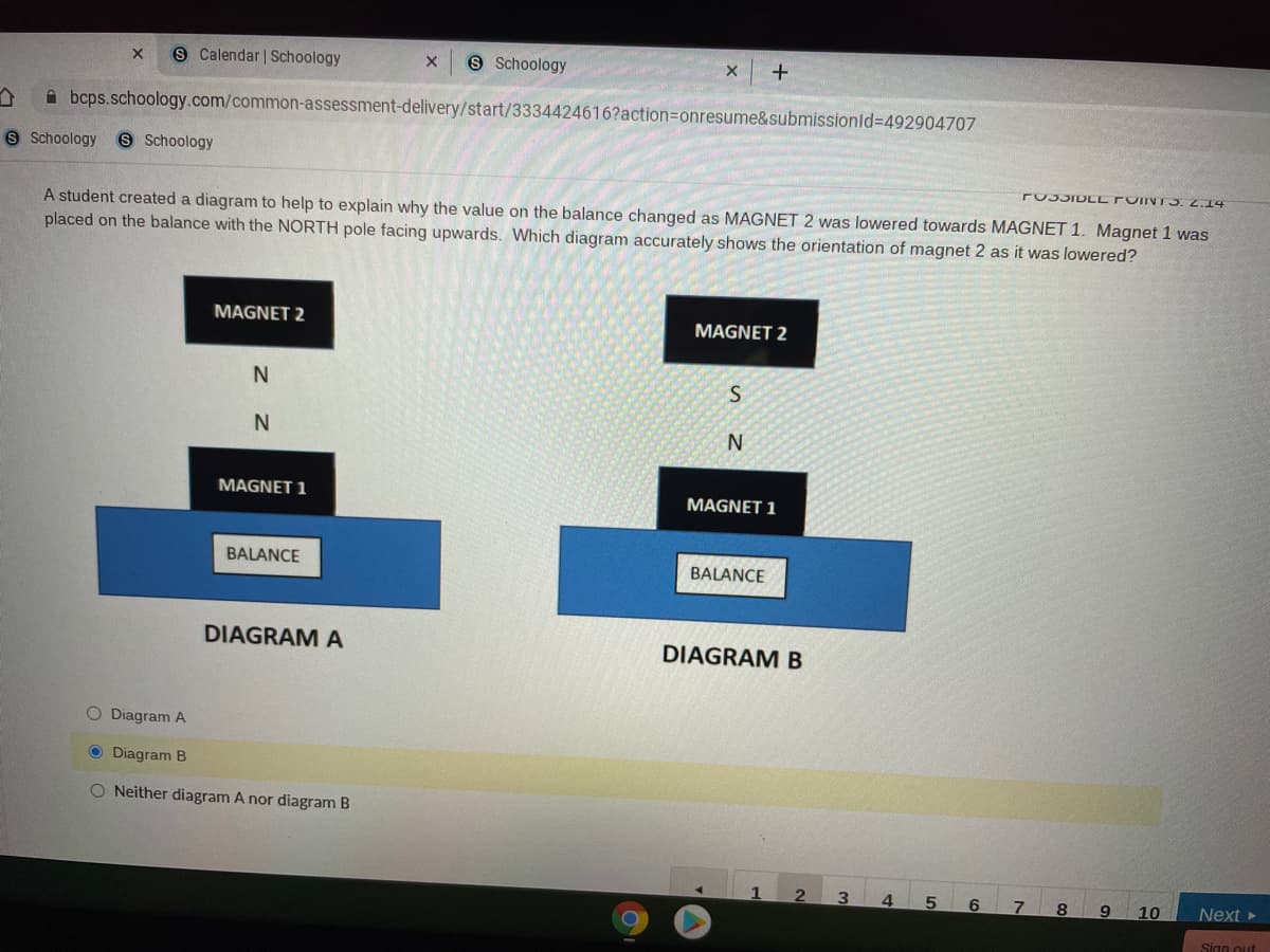 9 Calendar | Schoology
9 Schoology
A bcps.schoology.com/common-assessment-delivery/start/3334424616?action3Donresume&submissionld%-D492904707
9 Schoology
8 Schoology
PU35IDLL OIIVT5. 2.14
A student created a diagram to help to explain why the value on the balance changed as MAGNET 2 was lowered towards MAGNET 1. Magnet 1 was
placed on the balance with the NORTH pole facing upwards. Which diagram accurately shows the orientation of magnet 2 as it was lowered?
MAGNET 2
MAGNET 2
N.
MAGNET 1
MAGNET 1
BALANCE
BALANCE
DIAGRAM A
DIAGRAM B
O Diagram A
O Diagram B
O Neither diagram A nor diagram B
4
6
7.
8
9.
10
Next
Sign out
