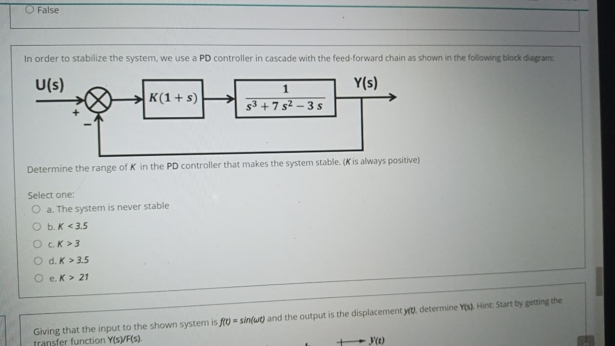 O False
In order to stabilize the system, we use a PD controller in cascade with the feed-forward chain as shown in the following block diagram:
U(s)
Y(s)
1
K(1+ s)
53 + 7 s2 - 3 s
Determine the range of K in the PD controller that makes the system stable. (K is always positive)
Select one:
O a. The system is never stable
O b. K <3.5
O c.K >3
O d. K > 3.5
O e. K > 21
Giving that the input to the shown system is f(t) = sin(wt) and the output is the displacement y(t), determine Y(s). Hint: Start by getting the
transfer function Y(s)/F(s).
+ Y(t)
