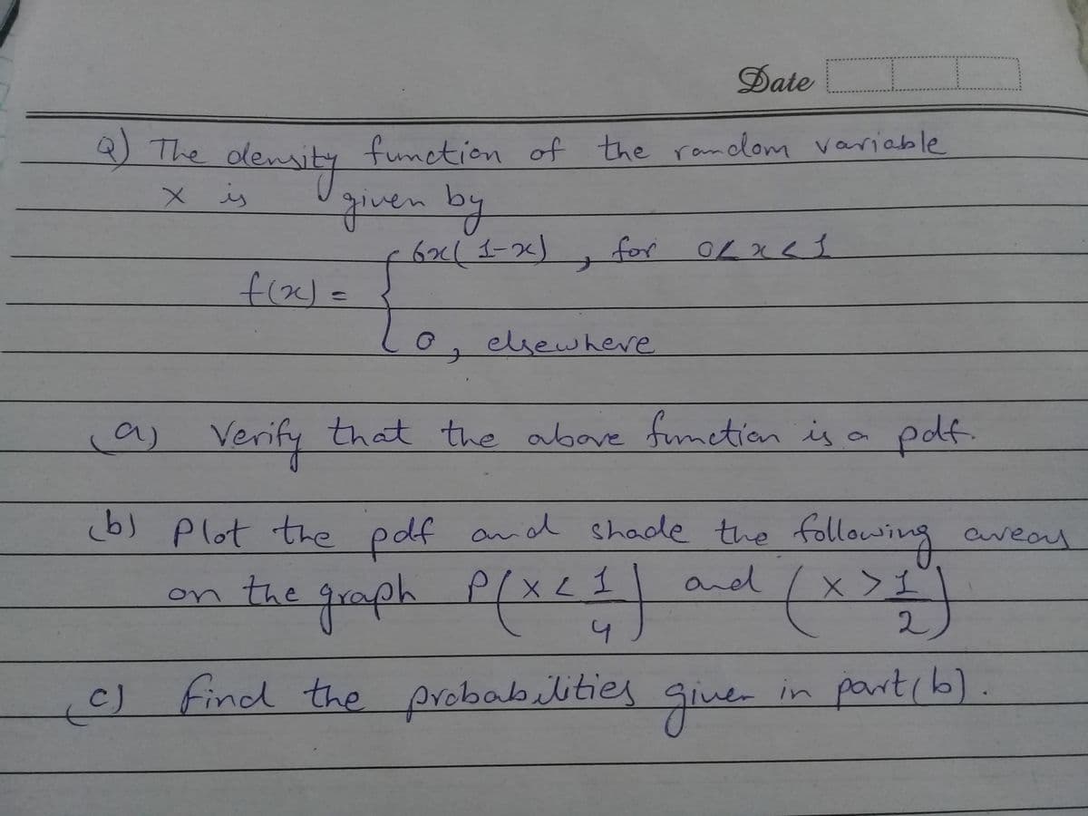 Date
Q The dens
function of the random variable
alewsly
given by
6x(1-2)
X is
for OLx<3
0, elsewhere
a) Verify
that the abave fumction is a pof.
b) plot the pdf and shade the following areay
and
the quaph
4.
c) find the probabilities
giue-
in partcb).
Siner
