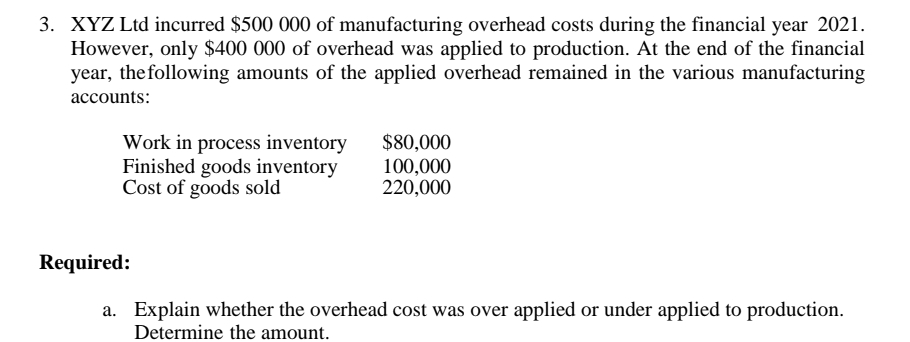 3. XYZ Ltd incurred $500 000 of manufacturing overhead costs during the financial year 2021.
However, only $400 000 of overhead was applied to production. At the end of the financial
year, the following amounts of the applied overhead remained in the various manufacturing
accounts:
Work in process inventory
Finished goods inventory
Cost of goods sold
$80,000
100,000
220,000
Required:
a. Explain whether the overhead cost was over applied or under applied to production.
Determine the amount.