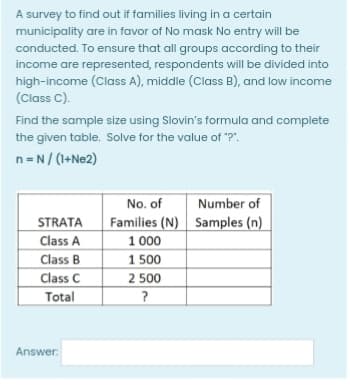 A survey to find out if families living in a certain
municipality are in favor of No mask No entry will be
conducted. To ensure that all groups according to their
income are represented, respondents will be divided into
high-income (Class A), middle (Class B), and low income
(Class C).
Find the sample size using Slovin's formula and complete
the given table. Solve for the value of "?".
n=N/ (1+Ne2)
No. of
Number of
STRATA
Class A
Class B
Class C
Total
Families (N) Samples (n)
1 000
1 500
2 500
Answer:
