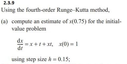 2.3.9
Using the fourth-order Runge-Kutta method,
(a) compute an estimate of x(0.75) for the initial-
value problem
dx
=x+t+xt, x(0) = 1
dt
using step size h = 0.15;