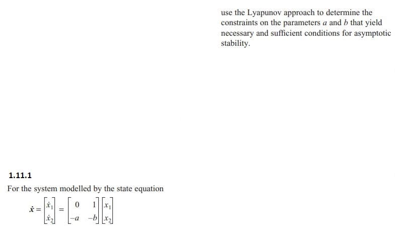 1.11.1
For the system modelled by the state equation
0 1|x₁|
-N-R
=
=
-a
use the Lyapunov approach to determine the
constraints on the parameters a and b that yield
necessary and sufficient conditions for asymptotic
stability.