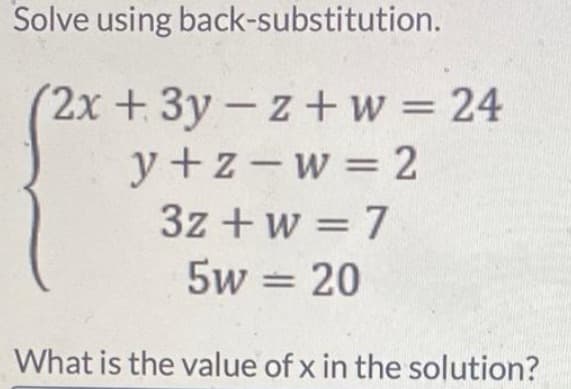 Solve using back-substitution.
(2x + 3y - z+w = 24
y+z=w=2
3z + w = 7
5w = 20
What is the value of x in the solution?
