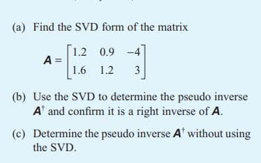 (a) Find the SVD form of the matrix
A =
1.2 0.9 -4
1.6 1.2
1
3
(b) Use the SVD to determine the pseudo inverse
A¹ and confirm it is a right inverse of A.
(c) Determine the pseudo inverse A¹ without using
the SVD.