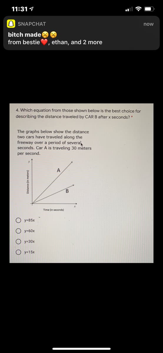 11:31 1
O SNAPCHAT
now
bitch made
from bestie
ethan, and 2 more
4. Which equation from those shown below is the best choice for
describing the distance traveled by CAR B after x seconds? *
The graphs below show the distance
two cars have traveled along the
freeway over a period of severa
seconds. Car A is traveling 30 meters
per second.
A
B
Time (in seconds)
y=85x
O y=60x
O y=30x
O y=15x
O O O O
Distance (in meters)
