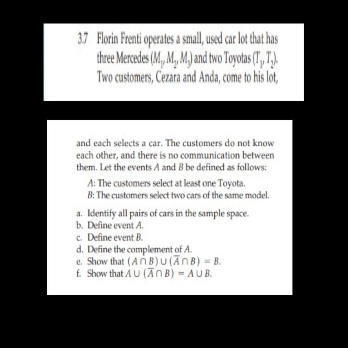 3.7 Florin Frenti operates a small, used car lot that has
three Mercedes (M, M, M.) and two Toyotas (T, 7,).
Two customers, Cezara and Anda, come to his lot,
and each selects a car. The customers do not know
each other, and there is no communication between
them. Let the events A and B be defined as follows:
A: The customers select at least one Toyota.
B: The customers select two cars of the same model.
a. Identify all pairs of cars in the sample space.
b. Define event A.
c. Define event B.
d. Define the complement of A.
e. Show that (AOB)U(ĀNB) = B.
f. Show that A U (ĀNB) = AU B.
