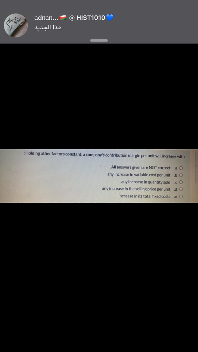 adnan...
@ HIST1010
هذا الجدید
:Holding other factors constant, a company's contribution margin per unit will increase with
All answers given are NOT correct a O
any increase in variable cost per unit b O
.any increase in quantity sold .c O
any increase in the selling price per unit d O
increase in its total fixed costs
.e O
