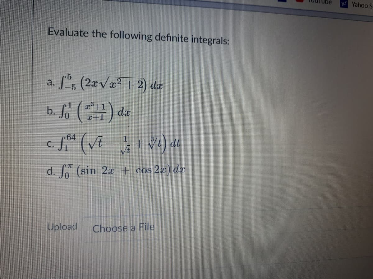 y! Yahoo S
Evaluate the following definite integrals:
a. S*s (2zvx² +2) dz
b. So () de
64
C.
dt
d. Jo (sin 2x + cos 2x) dz
Upload
Choose a File
